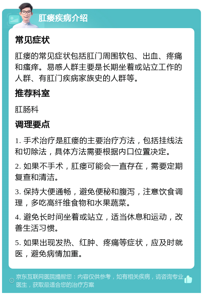 肛瘘疾病介绍 常见症状 肛瘘的常见症状包括肛门周围软包、出血、疼痛和瘙痒。易感人群主要是长期坐着或站立工作的人群、有肛门疾病家族史的人群等。 推荐科室 肛肠科 调理要点 1. 手术治疗是肛瘘的主要治疗方法，包括挂线法和切除法，具体方法需要根据内口位置决定。 2. 如果不手术，肛瘘可能会一直存在，需要定期复查和清洁。 3. 保持大便通畅，避免便秘和腹泻，注意饮食调理，多吃高纤维食物和水果蔬菜。 4. 避免长时间坐着或站立，适当休息和运动，改善生活习惯。 5. 如果出现发热、红肿、疼痛等症状，应及时就医，避免病情加重。