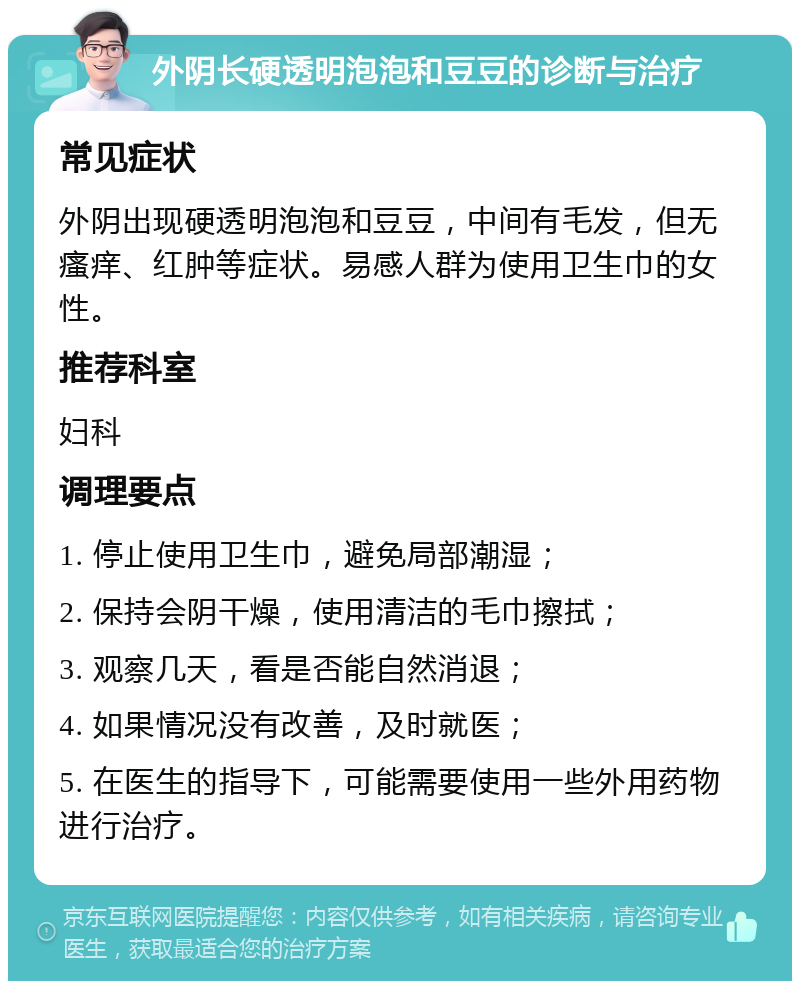 外阴长硬透明泡泡和豆豆的诊断与治疗 常见症状 外阴出现硬透明泡泡和豆豆，中间有毛发，但无瘙痒、红肿等症状。易感人群为使用卫生巾的女性。 推荐科室 妇科 调理要点 1. 停止使用卫生巾，避免局部潮湿； 2. 保持会阴干燥，使用清洁的毛巾擦拭； 3. 观察几天，看是否能自然消退； 4. 如果情况没有改善，及时就医； 5. 在医生的指导下，可能需要使用一些外用药物进行治疗。