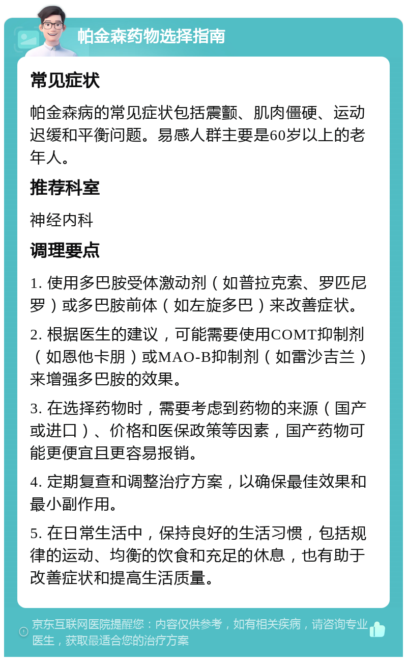 帕金森药物选择指南 常见症状 帕金森病的常见症状包括震颤、肌肉僵硬、运动迟缓和平衡问题。易感人群主要是60岁以上的老年人。 推荐科室 神经内科 调理要点 1. 使用多巴胺受体激动剂（如普拉克索、罗匹尼罗）或多巴胺前体（如左旋多巴）来改善症状。 2. 根据医生的建议，可能需要使用COMT抑制剂（如恩他卡朋）或MAO-B抑制剂（如雷沙吉兰）来增强多巴胺的效果。 3. 在选择药物时，需要考虑到药物的来源（国产或进口）、价格和医保政策等因素，国产药物可能更便宜且更容易报销。 4. 定期复查和调整治疗方案，以确保最佳效果和最小副作用。 5. 在日常生活中，保持良好的生活习惯，包括规律的运动、均衡的饮食和充足的休息，也有助于改善症状和提高生活质量。