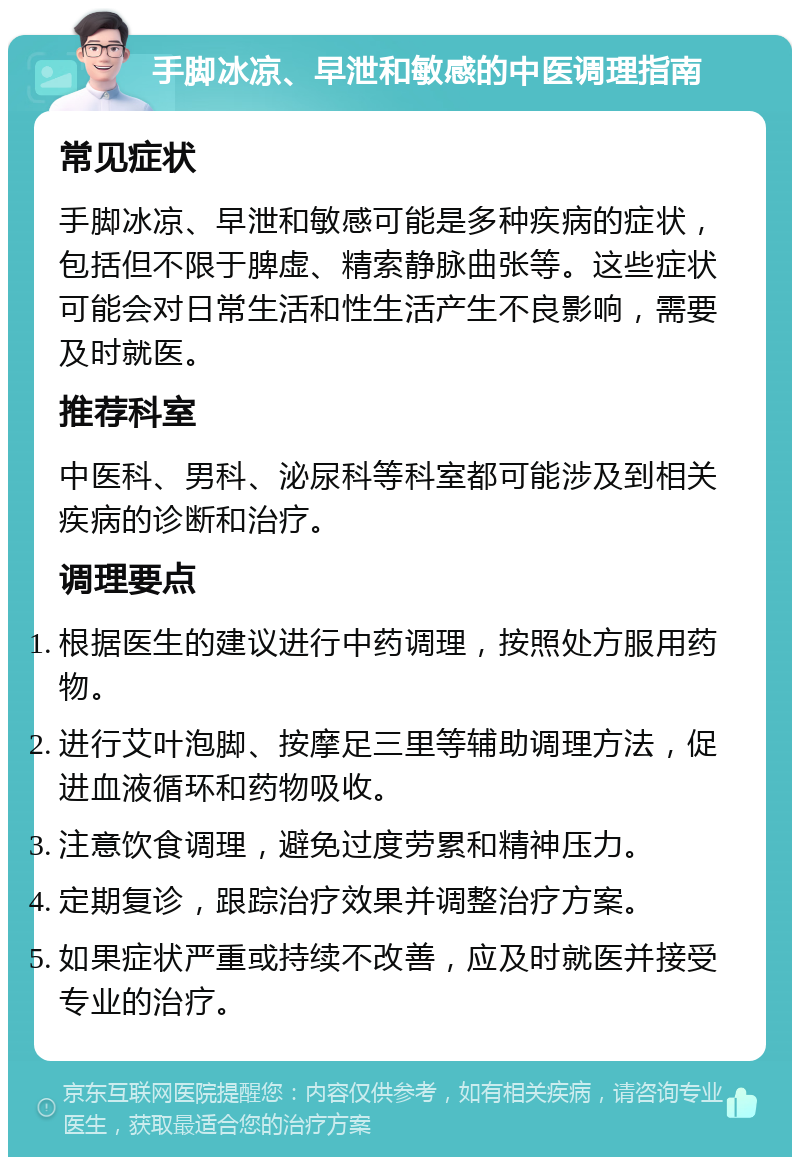 手脚冰凉、早泄和敏感的中医调理指南 常见症状 手脚冰凉、早泄和敏感可能是多种疾病的症状，包括但不限于脾虚、精索静脉曲张等。这些症状可能会对日常生活和性生活产生不良影响，需要及时就医。 推荐科室 中医科、男科、泌尿科等科室都可能涉及到相关疾病的诊断和治疗。 调理要点 根据医生的建议进行中药调理，按照处方服用药物。 进行艾叶泡脚、按摩足三里等辅助调理方法，促进血液循环和药物吸收。 注意饮食调理，避免过度劳累和精神压力。 定期复诊，跟踪治疗效果并调整治疗方案。 如果症状严重或持续不改善，应及时就医并接受专业的治疗。