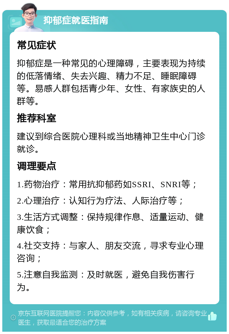 抑郁症就医指南 常见症状 抑郁症是一种常见的心理障碍，主要表现为持续的低落情绪、失去兴趣、精力不足、睡眠障碍等。易感人群包括青少年、女性、有家族史的人群等。 推荐科室 建议到综合医院心理科或当地精神卫生中心门诊就诊。 调理要点 1.药物治疗：常用抗抑郁药如SSRI、SNRI等； 2.心理治疗：认知行为疗法、人际治疗等； 3.生活方式调整：保持规律作息、适量运动、健康饮食； 4.社交支持：与家人、朋友交流，寻求专业心理咨询； 5.注意自我监测：及时就医，避免自我伤害行为。