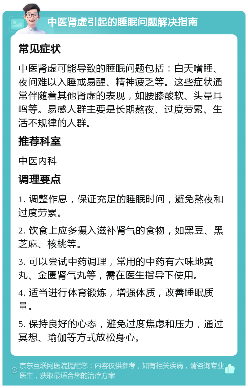 中医肾虚引起的睡眠问题解决指南 常见症状 中医肾虚可能导致的睡眠问题包括：白天嗜睡、夜间难以入睡或易醒、精神疲乏等。这些症状通常伴随着其他肾虚的表现，如腰膝酸软、头晕耳鸣等。易感人群主要是长期熬夜、过度劳累、生活不规律的人群。 推荐科室 中医内科 调理要点 1. 调整作息，保证充足的睡眠时间，避免熬夜和过度劳累。 2. 饮食上应多摄入滋补肾气的食物，如黑豆、黑芝麻、核桃等。 3. 可以尝试中药调理，常用的中药有六味地黄丸、金匮肾气丸等，需在医生指导下使用。 4. 适当进行体育锻炼，增强体质，改善睡眠质量。 5. 保持良好的心态，避免过度焦虑和压力，通过冥想、瑜伽等方式放松身心。