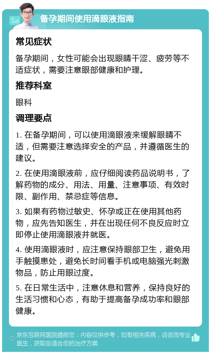 备孕期间使用滴眼液指南 常见症状 备孕期间，女性可能会出现眼睛干涩、疲劳等不适症状，需要注意眼部健康和护理。 推荐科室 眼科 调理要点 1. 在备孕期间，可以使用滴眼液来缓解眼睛不适，但需要注意选择安全的产品，并遵循医生的建议。 2. 在使用滴眼液前，应仔细阅读药品说明书，了解药物的成分、用法、用量、注意事项、有效时限、副作用、禁忌症等信息。 3. 如果有药物过敏史、怀孕或正在使用其他药物，应先告知医生，并在出现任何不良反应时立即停止使用滴眼液并就医。 4. 使用滴眼液时，应注意保持眼部卫生，避免用手触摸患处，避免长时间看手机或电脑强光刺激物品，防止用眼过度。 5. 在日常生活中，注意休息和营养，保持良好的生活习惯和心态，有助于提高备孕成功率和眼部健康。