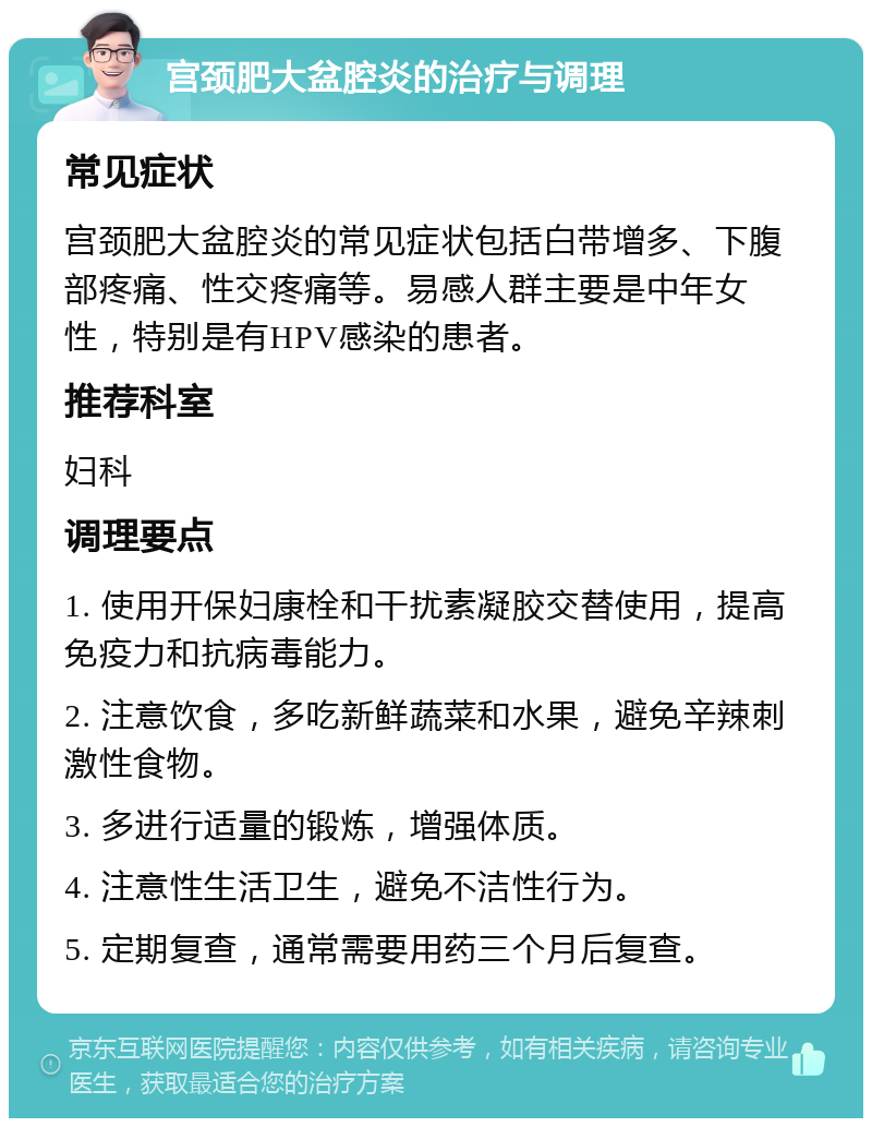 宫颈肥大盆腔炎的治疗与调理 常见症状 宫颈肥大盆腔炎的常见症状包括白带增多、下腹部疼痛、性交疼痛等。易感人群主要是中年女性，特别是有HPV感染的患者。 推荐科室 妇科 调理要点 1. 使用开保妇康栓和干扰素凝胶交替使用，提高免疫力和抗病毒能力。 2. 注意饮食，多吃新鲜蔬菜和水果，避免辛辣刺激性食物。 3. 多进行适量的锻炼，增强体质。 4. 注意性生活卫生，避免不洁性行为。 5. 定期复查，通常需要用药三个月后复查。