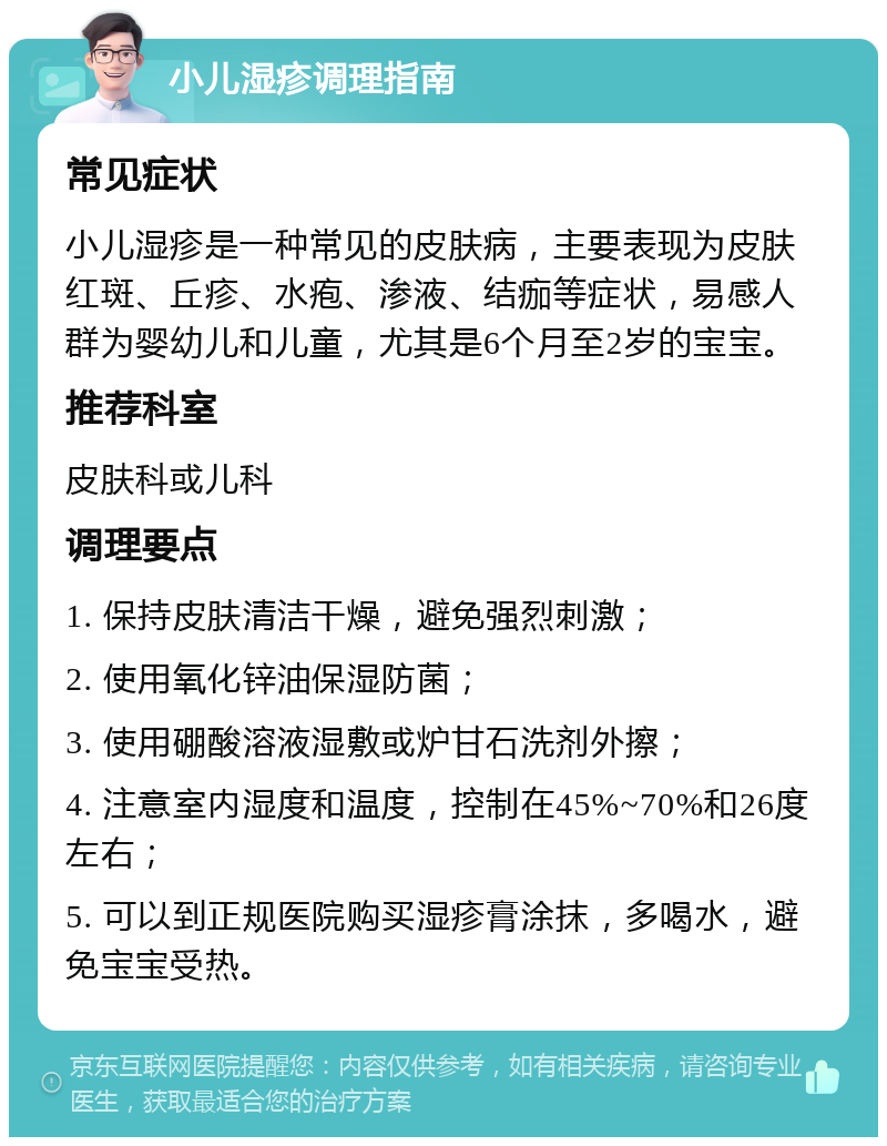 小儿湿疹调理指南 常见症状 小儿湿疹是一种常见的皮肤病，主要表现为皮肤红斑、丘疹、水疱、渗液、结痂等症状，易感人群为婴幼儿和儿童，尤其是6个月至2岁的宝宝。 推荐科室 皮肤科或儿科 调理要点 1. 保持皮肤清洁干燥，避免强烈刺激； 2. 使用氧化锌油保湿防菌； 3. 使用硼酸溶液湿敷或炉甘石洗剂外擦； 4. 注意室内湿度和温度，控制在45%~70%和26度左右； 5. 可以到正规医院购买湿疹膏涂抹，多喝水，避免宝宝受热。