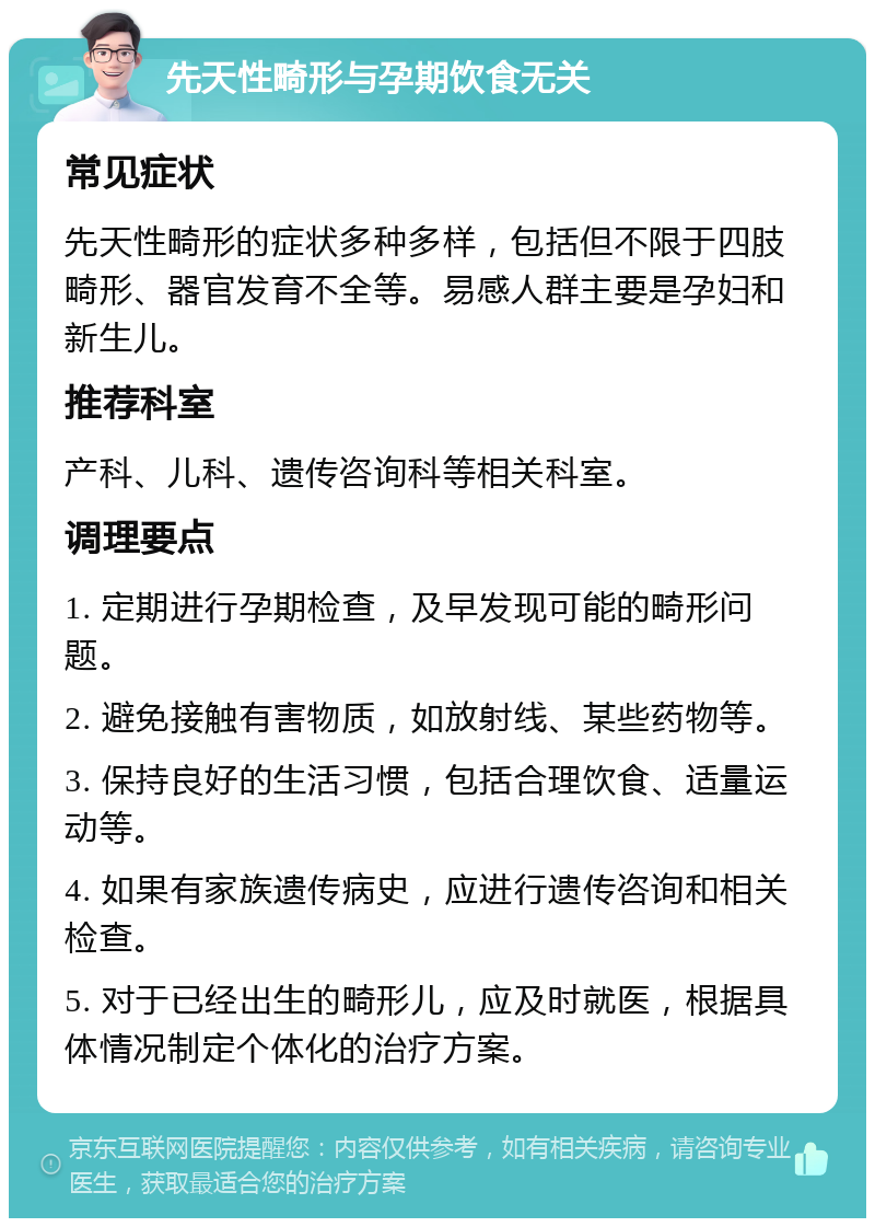 先天性畸形与孕期饮食无关 常见症状 先天性畸形的症状多种多样，包括但不限于四肢畸形、器官发育不全等。易感人群主要是孕妇和新生儿。 推荐科室 产科、儿科、遗传咨询科等相关科室。 调理要点 1. 定期进行孕期检查，及早发现可能的畸形问题。 2. 避免接触有害物质，如放射线、某些药物等。 3. 保持良好的生活习惯，包括合理饮食、适量运动等。 4. 如果有家族遗传病史，应进行遗传咨询和相关检查。 5. 对于已经出生的畸形儿，应及时就医，根据具体情况制定个体化的治疗方案。