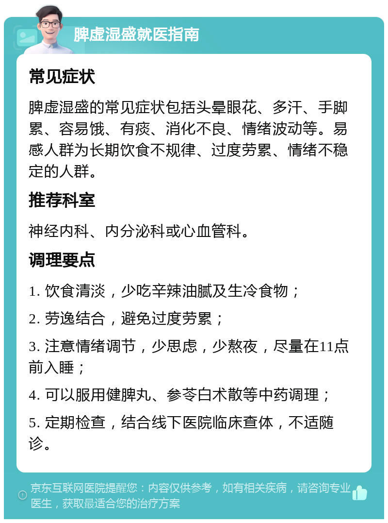 脾虚湿盛就医指南 常见症状 脾虚湿盛的常见症状包括头晕眼花、多汗、手脚累、容易饿、有痰、消化不良、情绪波动等。易感人群为长期饮食不规律、过度劳累、情绪不稳定的人群。 推荐科室 神经内科、内分泌科或心血管科。 调理要点 1. 饮食清淡，少吃辛辣油腻及生冷食物； 2. 劳逸结合，避免过度劳累； 3. 注意情绪调节，少思虑，少熬夜，尽量在11点前入睡； 4. 可以服用健脾丸、参苓白术散等中药调理； 5. 定期检查，结合线下医院临床查体，不适随诊。