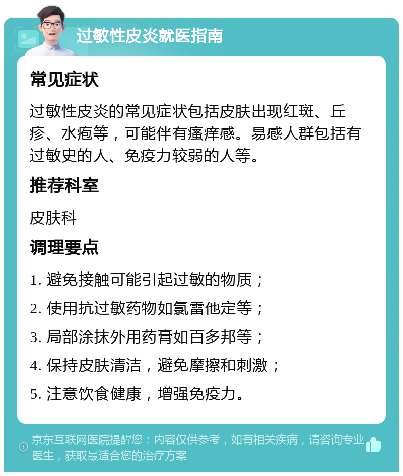 过敏性皮炎就医指南 常见症状 过敏性皮炎的常见症状包括皮肤出现红斑、丘疹、水疱等，可能伴有瘙痒感。易感人群包括有过敏史的人、免疫力较弱的人等。 推荐科室 皮肤科 调理要点 1. 避免接触可能引起过敏的物质； 2. 使用抗过敏药物如氯雷他定等； 3. 局部涂抹外用药膏如百多邦等； 4. 保持皮肤清洁，避免摩擦和刺激； 5. 注意饮食健康，增强免疫力。