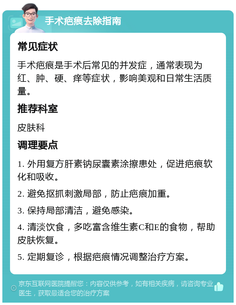 手术疤痕去除指南 常见症状 手术疤痕是手术后常见的并发症，通常表现为红、肿、硬、痒等症状，影响美观和日常生活质量。 推荐科室 皮肤科 调理要点 1. 外用复方肝素钠尿囊素涂擦患处，促进疤痕软化和吸收。 2. 避免抠抓刺激局部，防止疤痕加重。 3. 保持局部清洁，避免感染。 4. 清淡饮食，多吃富含维生素C和E的食物，帮助皮肤恢复。 5. 定期复诊，根据疤痕情况调整治疗方案。