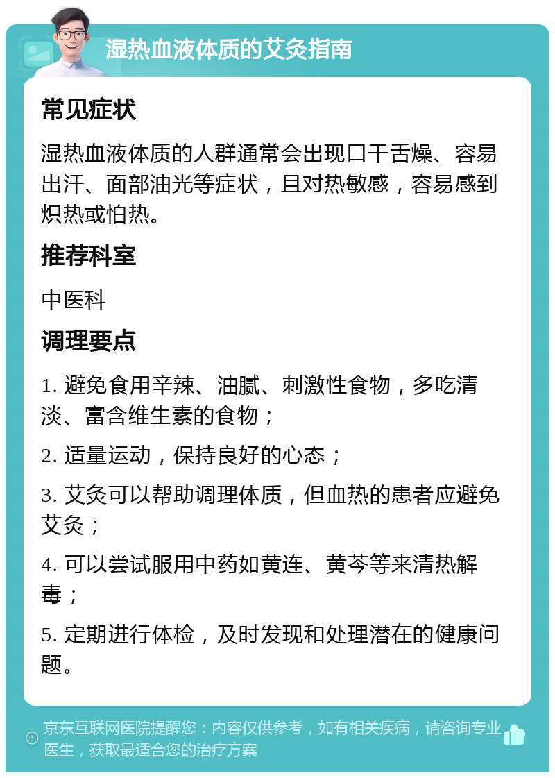 湿热血液体质的艾灸指南 常见症状 湿热血液体质的人群通常会出现口干舌燥、容易出汗、面部油光等症状，且对热敏感，容易感到炽热或怕热。 推荐科室 中医科 调理要点 1. 避免食用辛辣、油腻、刺激性食物，多吃清淡、富含维生素的食物； 2. 适量运动，保持良好的心态； 3. 艾灸可以帮助调理体质，但血热的患者应避免艾灸； 4. 可以尝试服用中药如黄连、黄芩等来清热解毒； 5. 定期进行体检，及时发现和处理潜在的健康问题。