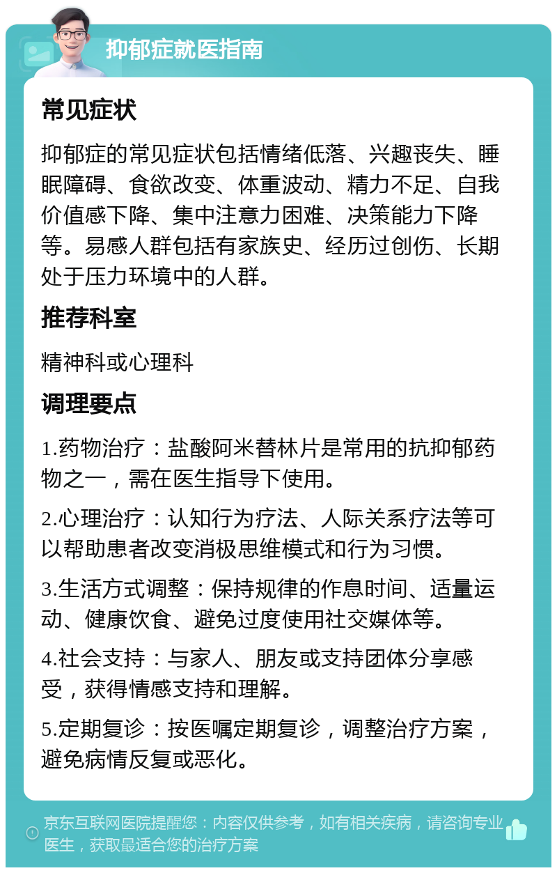 抑郁症就医指南 常见症状 抑郁症的常见症状包括情绪低落、兴趣丧失、睡眠障碍、食欲改变、体重波动、精力不足、自我价值感下降、集中注意力困难、决策能力下降等。易感人群包括有家族史、经历过创伤、长期处于压力环境中的人群。 推荐科室 精神科或心理科 调理要点 1.药物治疗：盐酸阿米替林片是常用的抗抑郁药物之一，需在医生指导下使用。 2.心理治疗：认知行为疗法、人际关系疗法等可以帮助患者改变消极思维模式和行为习惯。 3.生活方式调整：保持规律的作息时间、适量运动、健康饮食、避免过度使用社交媒体等。 4.社会支持：与家人、朋友或支持团体分享感受，获得情感支持和理解。 5.定期复诊：按医嘱定期复诊，调整治疗方案，避免病情反复或恶化。