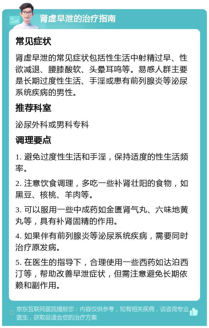 肾虚早泄的治疗指南 常见症状 肾虚早泄的常见症状包括性生活中射精过早、性欲减退、腰膝酸软、头晕耳鸣等。易感人群主要是长期过度性生活、手淫或患有前列腺炎等泌尿系统疾病的男性。 推荐科室 泌尿外科或男科专科 调理要点 1. 避免过度性生活和手淫，保持适度的性生活频率。 2. 注意饮食调理，多吃一些补肾壮阳的食物，如黑豆、核桃、羊肉等。 3. 可以服用一些中成药如金匮肾气丸、六味地黄丸等，具有补肾固精的作用。 4. 如果伴有前列腺炎等泌尿系统疾病，需要同时治疗原发病。 5. 在医生的指导下，合理使用一些西药如达泊西汀等，帮助改善早泄症状，但需注意避免长期依赖和副作用。