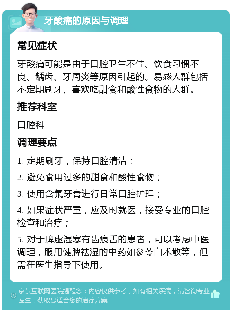 牙酸痛的原因与调理 常见症状 牙酸痛可能是由于口腔卫生不佳、饮食习惯不良、龋齿、牙周炎等原因引起的。易感人群包括不定期刷牙、喜欢吃甜食和酸性食物的人群。 推荐科室 口腔科 调理要点 1. 定期刷牙，保持口腔清洁； 2. 避免食用过多的甜食和酸性食物； 3. 使用含氟牙膏进行日常口腔护理； 4. 如果症状严重，应及时就医，接受专业的口腔检查和治疗； 5. 对于脾虚湿寒有齿痕舌的患者，可以考虑中医调理，服用健脾祛湿的中药如参苓白术散等，但需在医生指导下使用。