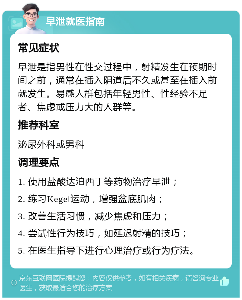 早泄就医指南 常见症状 早泄是指男性在性交过程中，射精发生在预期时间之前，通常在插入阴道后不久或甚至在插入前就发生。易感人群包括年轻男性、性经验不足者、焦虑或压力大的人群等。 推荐科室 泌尿外科或男科 调理要点 1. 使用盐酸达泊西丁等药物治疗早泄； 2. 练习Kegel运动，增强盆底肌肉； 3. 改善生活习惯，减少焦虑和压力； 4. 尝试性行为技巧，如延迟射精的技巧； 5. 在医生指导下进行心理治疗或行为疗法。