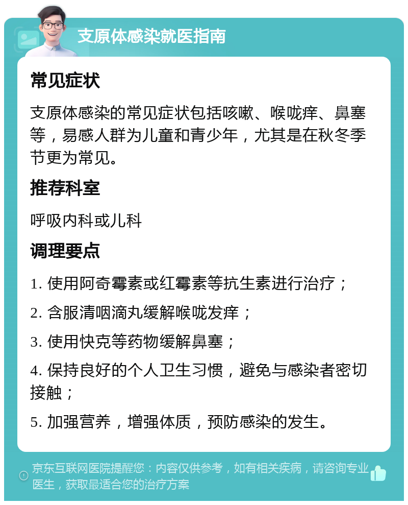 支原体感染就医指南 常见症状 支原体感染的常见症状包括咳嗽、喉咙痒、鼻塞等，易感人群为儿童和青少年，尤其是在秋冬季节更为常见。 推荐科室 呼吸内科或儿科 调理要点 1. 使用阿奇霉素或红霉素等抗生素进行治疗； 2. 含服清咽滴丸缓解喉咙发痒； 3. 使用快克等药物缓解鼻塞； 4. 保持良好的个人卫生习惯，避免与感染者密切接触； 5. 加强营养，增强体质，预防感染的发生。