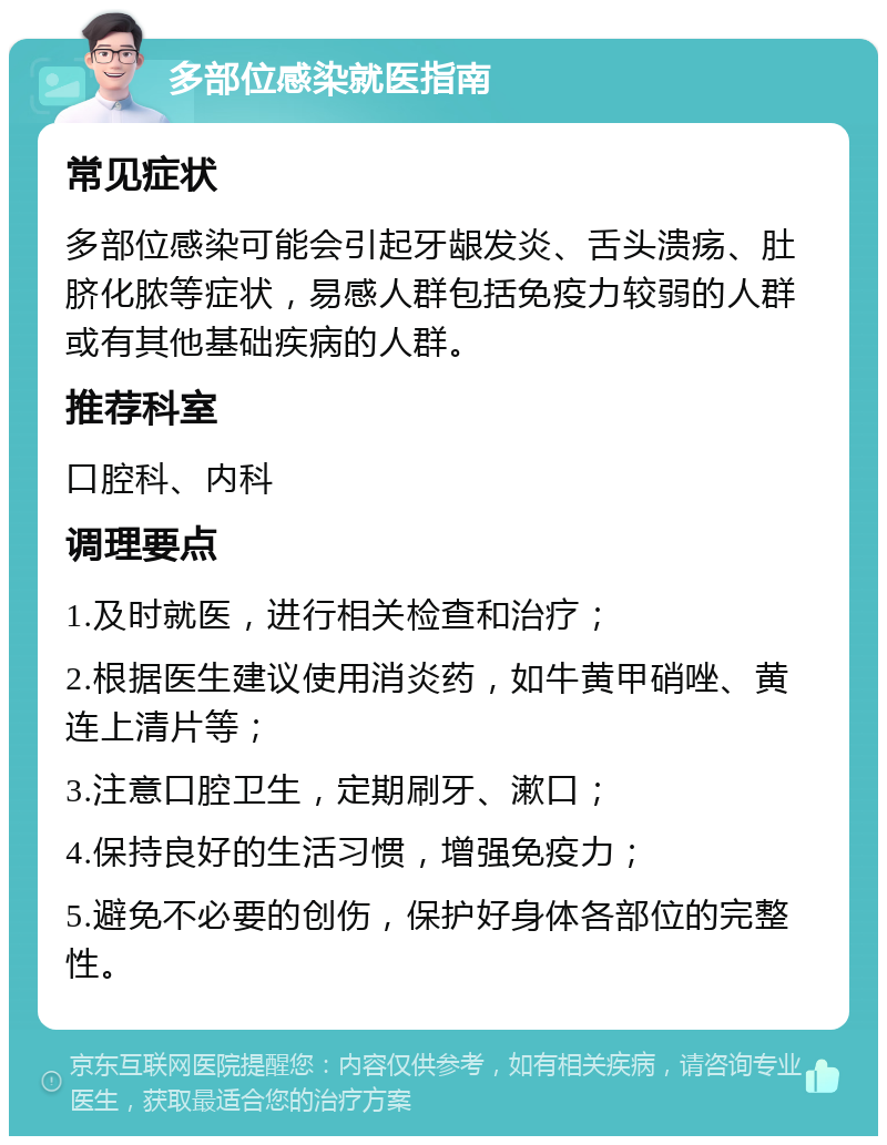 多部位感染就医指南 常见症状 多部位感染可能会引起牙龈发炎、舌头溃疡、肚脐化脓等症状，易感人群包括免疫力较弱的人群或有其他基础疾病的人群。 推荐科室 口腔科、内科 调理要点 1.及时就医，进行相关检查和治疗； 2.根据医生建议使用消炎药，如牛黄甲硝唑、黄连上清片等； 3.注意口腔卫生，定期刷牙、漱口； 4.保持良好的生活习惯，增强免疫力； 5.避免不必要的创伤，保护好身体各部位的完整性。