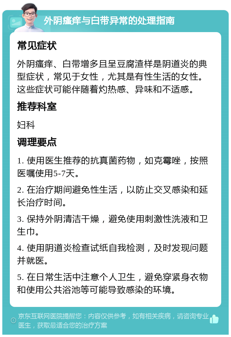 外阴瘙痒与白带异常的处理指南 常见症状 外阴瘙痒、白带增多且呈豆腐渣样是阴道炎的典型症状，常见于女性，尤其是有性生活的女性。这些症状可能伴随着灼热感、异味和不适感。 推荐科室 妇科 调理要点 1. 使用医生推荐的抗真菌药物，如克霉唑，按照医嘱使用5-7天。 2. 在治疗期间避免性生活，以防止交叉感染和延长治疗时间。 3. 保持外阴清洁干燥，避免使用刺激性洗液和卫生巾。 4. 使用阴道炎检查试纸自我检测，及时发现问题并就医。 5. 在日常生活中注意个人卫生，避免穿紧身衣物和使用公共浴池等可能导致感染的环境。