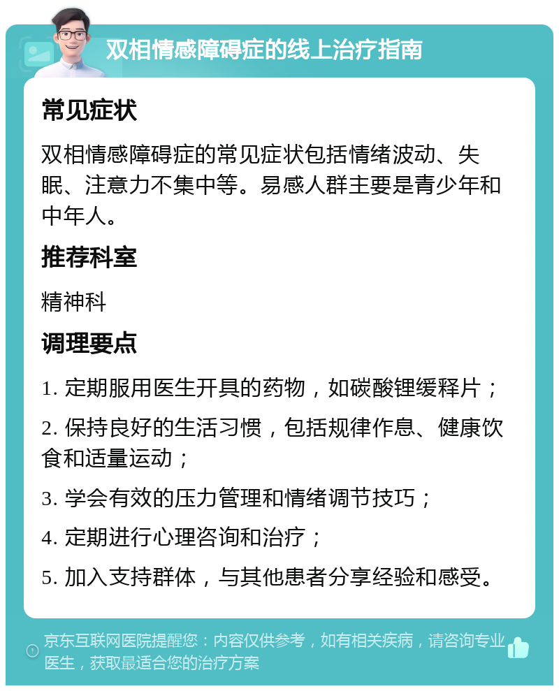 双相情感障碍症的线上治疗指南 常见症状 双相情感障碍症的常见症状包括情绪波动、失眠、注意力不集中等。易感人群主要是青少年和中年人。 推荐科室 精神科 调理要点 1. 定期服用医生开具的药物，如碳酸锂缓释片； 2. 保持良好的生活习惯，包括规律作息、健康饮食和适量运动； 3. 学会有效的压力管理和情绪调节技巧； 4. 定期进行心理咨询和治疗； 5. 加入支持群体，与其他患者分享经验和感受。