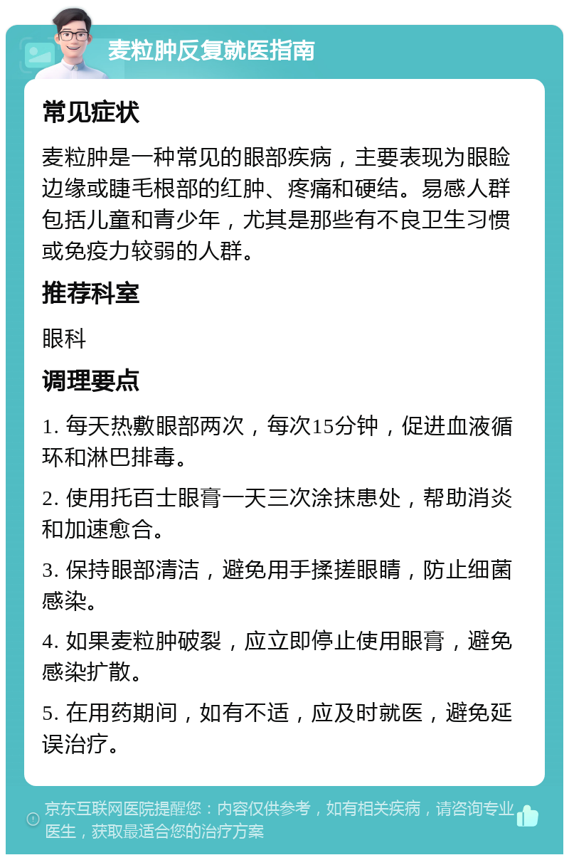 麦粒肿反复就医指南 常见症状 麦粒肿是一种常见的眼部疾病，主要表现为眼睑边缘或睫毛根部的红肿、疼痛和硬结。易感人群包括儿童和青少年，尤其是那些有不良卫生习惯或免疫力较弱的人群。 推荐科室 眼科 调理要点 1. 每天热敷眼部两次，每次15分钟，促进血液循环和淋巴排毒。 2. 使用托百士眼膏一天三次涂抹患处，帮助消炎和加速愈合。 3. 保持眼部清洁，避免用手揉搓眼睛，防止细菌感染。 4. 如果麦粒肿破裂，应立即停止使用眼膏，避免感染扩散。 5. 在用药期间，如有不适，应及时就医，避免延误治疗。