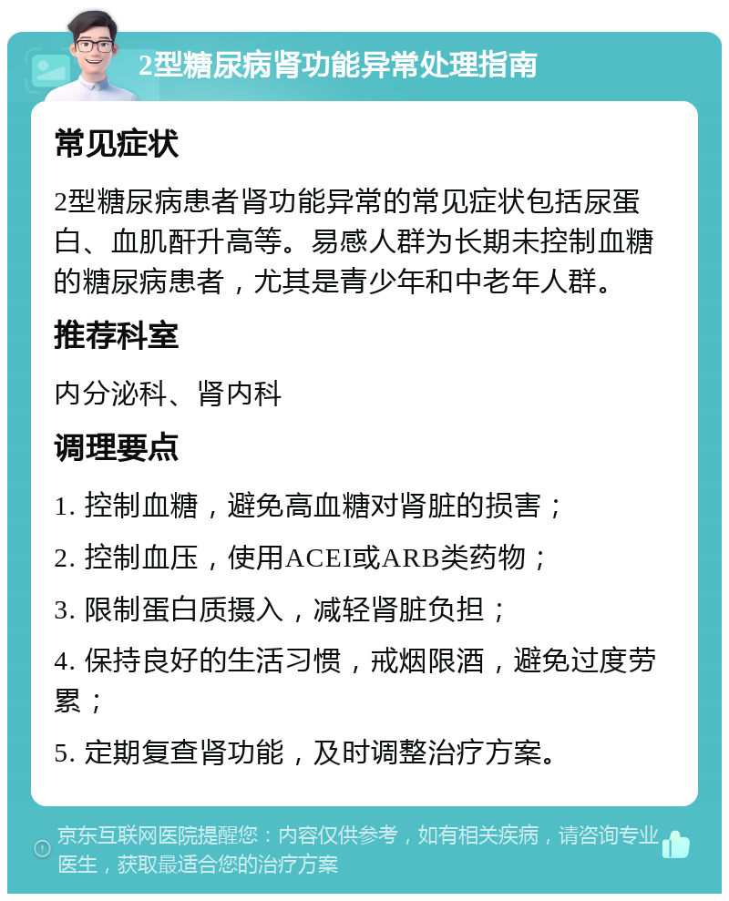 2型糖尿病肾功能异常处理指南 常见症状 2型糖尿病患者肾功能异常的常见症状包括尿蛋白、血肌酐升高等。易感人群为长期未控制血糖的糖尿病患者，尤其是青少年和中老年人群。 推荐科室 内分泌科、肾内科 调理要点 1. 控制血糖，避免高血糖对肾脏的损害； 2. 控制血压，使用ACEI或ARB类药物； 3. 限制蛋白质摄入，减轻肾脏负担； 4. 保持良好的生活习惯，戒烟限酒，避免过度劳累； 5. 定期复查肾功能，及时调整治疗方案。