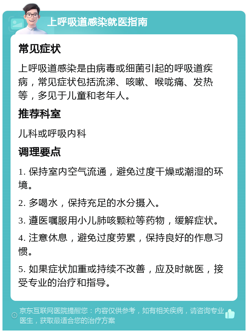 上呼吸道感染就医指南 常见症状 上呼吸道感染是由病毒或细菌引起的呼吸道疾病，常见症状包括流涕、咳嗽、喉咙痛、发热等，多见于儿童和老年人。 推荐科室 儿科或呼吸内科 调理要点 1. 保持室内空气流通，避免过度干燥或潮湿的环境。 2. 多喝水，保持充足的水分摄入。 3. 遵医嘱服用小儿肺咳颗粒等药物，缓解症状。 4. 注意休息，避免过度劳累，保持良好的作息习惯。 5. 如果症状加重或持续不改善，应及时就医，接受专业的治疗和指导。