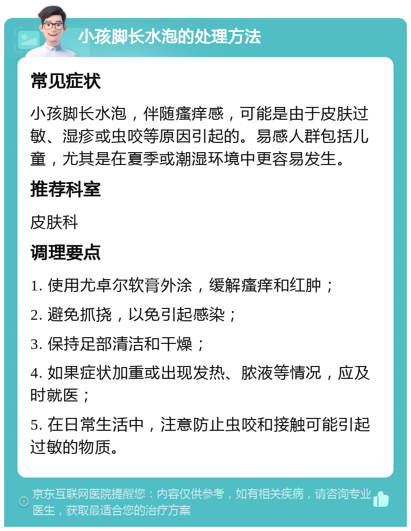 小孩脚长水泡的处理方法 常见症状 小孩脚长水泡，伴随瘙痒感，可能是由于皮肤过敏、湿疹或虫咬等原因引起的。易感人群包括儿童，尤其是在夏季或潮湿环境中更容易发生。 推荐科室 皮肤科 调理要点 1. 使用尤卓尔软膏外涂，缓解瘙痒和红肿； 2. 避免抓挠，以免引起感染； 3. 保持足部清洁和干燥； 4. 如果症状加重或出现发热、脓液等情况，应及时就医； 5. 在日常生活中，注意防止虫咬和接触可能引起过敏的物质。