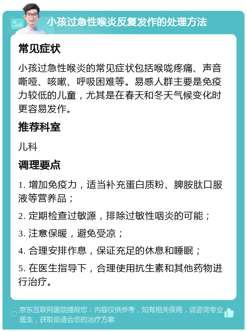 小孩过急性喉炎反复发作的处理方法 常见症状 小孩过急性喉炎的常见症状包括喉咙疼痛、声音嘶哑、咳嗽、呼吸困难等。易感人群主要是免疫力较低的儿童，尤其是在春天和冬天气候变化时更容易发作。 推荐科室 儿科 调理要点 1. 增加免疫力，适当补充蛋白质粉、脾胺肽口服液等营养品； 2. 定期检查过敏源，排除过敏性咽炎的可能； 3. 注意保暖，避免受凉； 4. 合理安排作息，保证充足的休息和睡眠； 5. 在医生指导下，合理使用抗生素和其他药物进行治疗。