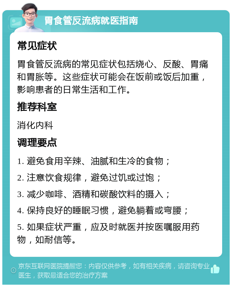 胃食管反流病就医指南 常见症状 胃食管反流病的常见症状包括烧心、反酸、胃痛和胃胀等。这些症状可能会在饭前或饭后加重，影响患者的日常生活和工作。 推荐科室 消化内科 调理要点 1. 避免食用辛辣、油腻和生冷的食物； 2. 注意饮食规律，避免过饥或过饱； 3. 减少咖啡、酒精和碳酸饮料的摄入； 4. 保持良好的睡眠习惯，避免躺着或弯腰； 5. 如果症状严重，应及时就医并按医嘱服用药物，如耐信等。