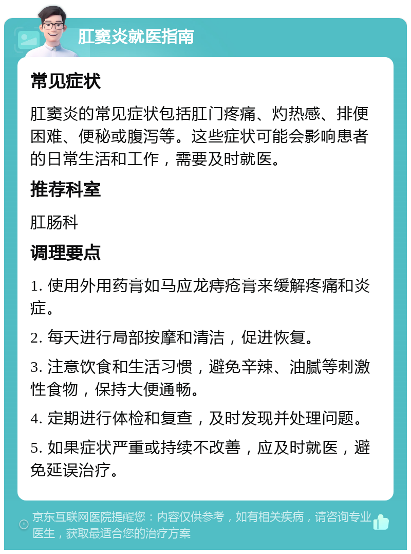 肛窦炎就医指南 常见症状 肛窦炎的常见症状包括肛门疼痛、灼热感、排便困难、便秘或腹泻等。这些症状可能会影响患者的日常生活和工作，需要及时就医。 推荐科室 肛肠科 调理要点 1. 使用外用药膏如马应龙痔疮膏来缓解疼痛和炎症。 2. 每天进行局部按摩和清洁，促进恢复。 3. 注意饮食和生活习惯，避免辛辣、油腻等刺激性食物，保持大便通畅。 4. 定期进行体检和复查，及时发现并处理问题。 5. 如果症状严重或持续不改善，应及时就医，避免延误治疗。