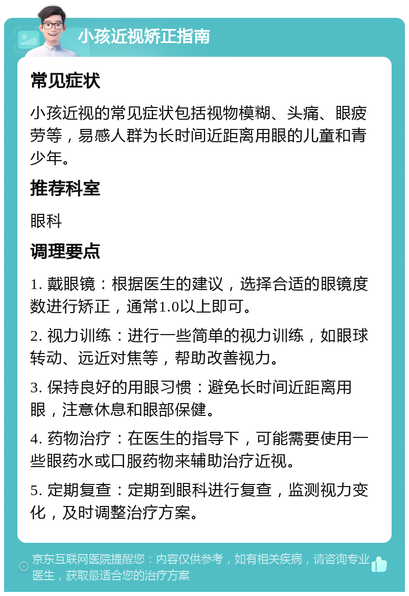 小孩近视矫正指南 常见症状 小孩近视的常见症状包括视物模糊、头痛、眼疲劳等，易感人群为长时间近距离用眼的儿童和青少年。 推荐科室 眼科 调理要点 1. 戴眼镜：根据医生的建议，选择合适的眼镜度数进行矫正，通常1.0以上即可。 2. 视力训练：进行一些简单的视力训练，如眼球转动、远近对焦等，帮助改善视力。 3. 保持良好的用眼习惯：避免长时间近距离用眼，注意休息和眼部保健。 4. 药物治疗：在医生的指导下，可能需要使用一些眼药水或口服药物来辅助治疗近视。 5. 定期复查：定期到眼科进行复查，监测视力变化，及时调整治疗方案。