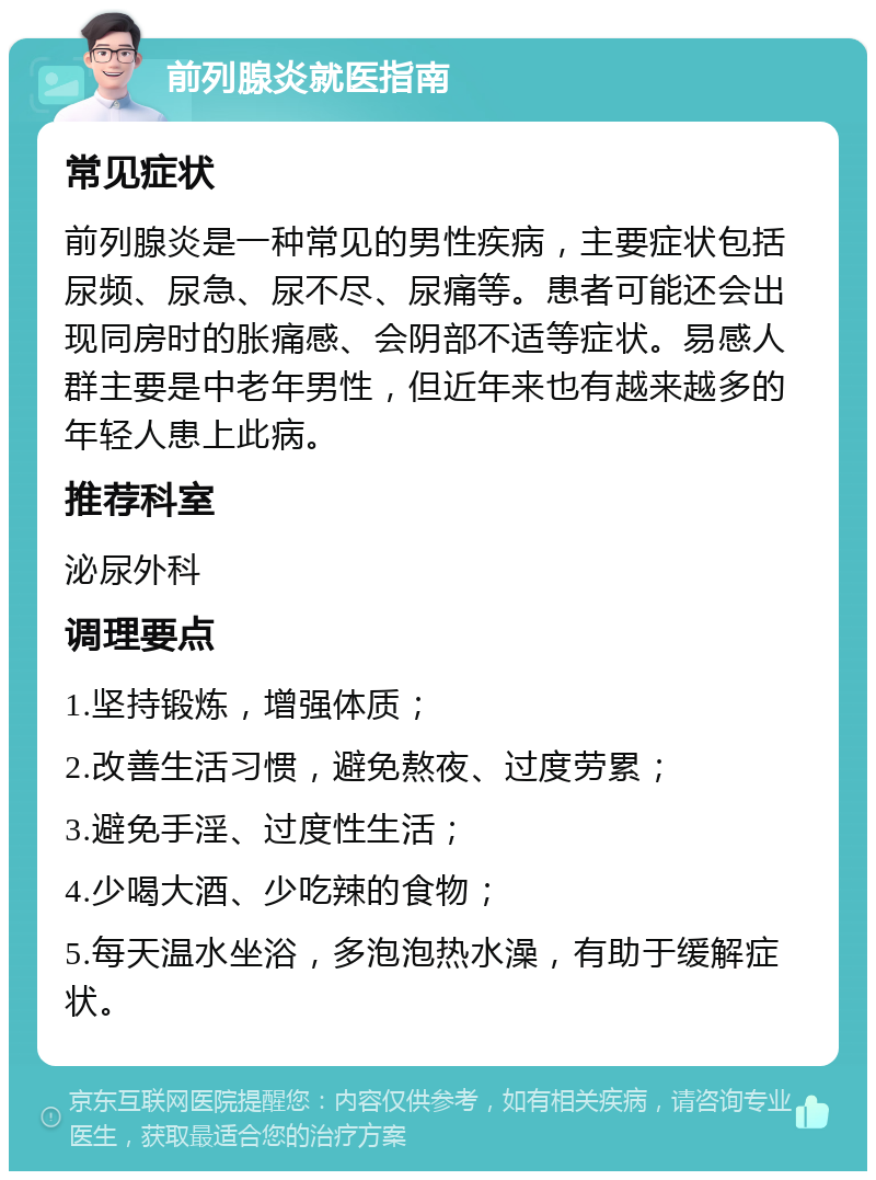 前列腺炎就医指南 常见症状 前列腺炎是一种常见的男性疾病，主要症状包括尿频、尿急、尿不尽、尿痛等。患者可能还会出现同房时的胀痛感、会阴部不适等症状。易感人群主要是中老年男性，但近年来也有越来越多的年轻人患上此病。 推荐科室 泌尿外科 调理要点 1.坚持锻炼，增强体质； 2.改善生活习惯，避免熬夜、过度劳累； 3.避免手淫、过度性生活； 4.少喝大酒、少吃辣的食物； 5.每天温水坐浴，多泡泡热水澡，有助于缓解症状。