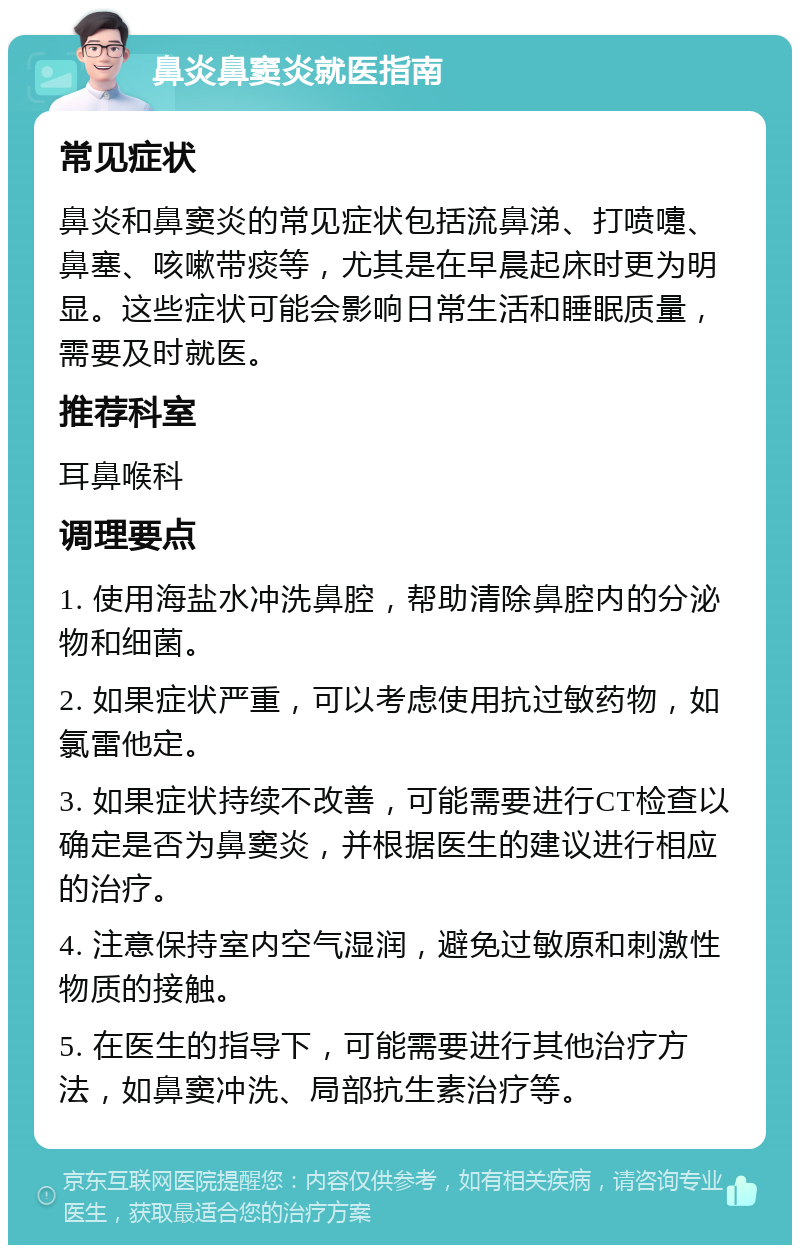 鼻炎鼻窦炎就医指南 常见症状 鼻炎和鼻窦炎的常见症状包括流鼻涕、打喷嚏、鼻塞、咳嗽带痰等，尤其是在早晨起床时更为明显。这些症状可能会影响日常生活和睡眠质量，需要及时就医。 推荐科室 耳鼻喉科 调理要点 1. 使用海盐水冲洗鼻腔，帮助清除鼻腔内的分泌物和细菌。 2. 如果症状严重，可以考虑使用抗过敏药物，如氯雷他定。 3. 如果症状持续不改善，可能需要进行CT检查以确定是否为鼻窦炎，并根据医生的建议进行相应的治疗。 4. 注意保持室内空气湿润，避免过敏原和刺激性物质的接触。 5. 在医生的指导下，可能需要进行其他治疗方法，如鼻窦冲洗、局部抗生素治疗等。