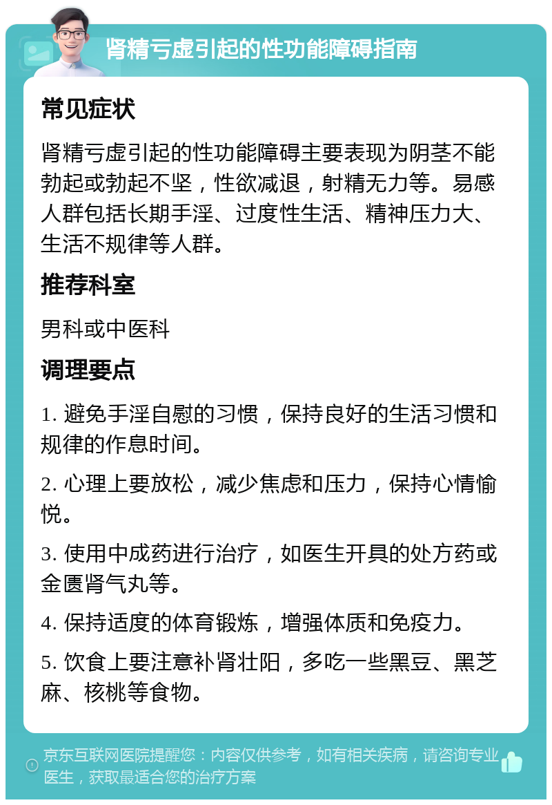 肾精亏虚引起的性功能障碍指南 常见症状 肾精亏虚引起的性功能障碍主要表现为阴茎不能勃起或勃起不坚，性欲减退，射精无力等。易感人群包括长期手淫、过度性生活、精神压力大、生活不规律等人群。 推荐科室 男科或中医科 调理要点 1. 避免手淫自慰的习惯，保持良好的生活习惯和规律的作息时间。 2. 心理上要放松，减少焦虑和压力，保持心情愉悦。 3. 使用中成药进行治疗，如医生开具的处方药或金匮肾气丸等。 4. 保持适度的体育锻炼，增强体质和免疫力。 5. 饮食上要注意补肾壮阳，多吃一些黑豆、黑芝麻、核桃等食物。