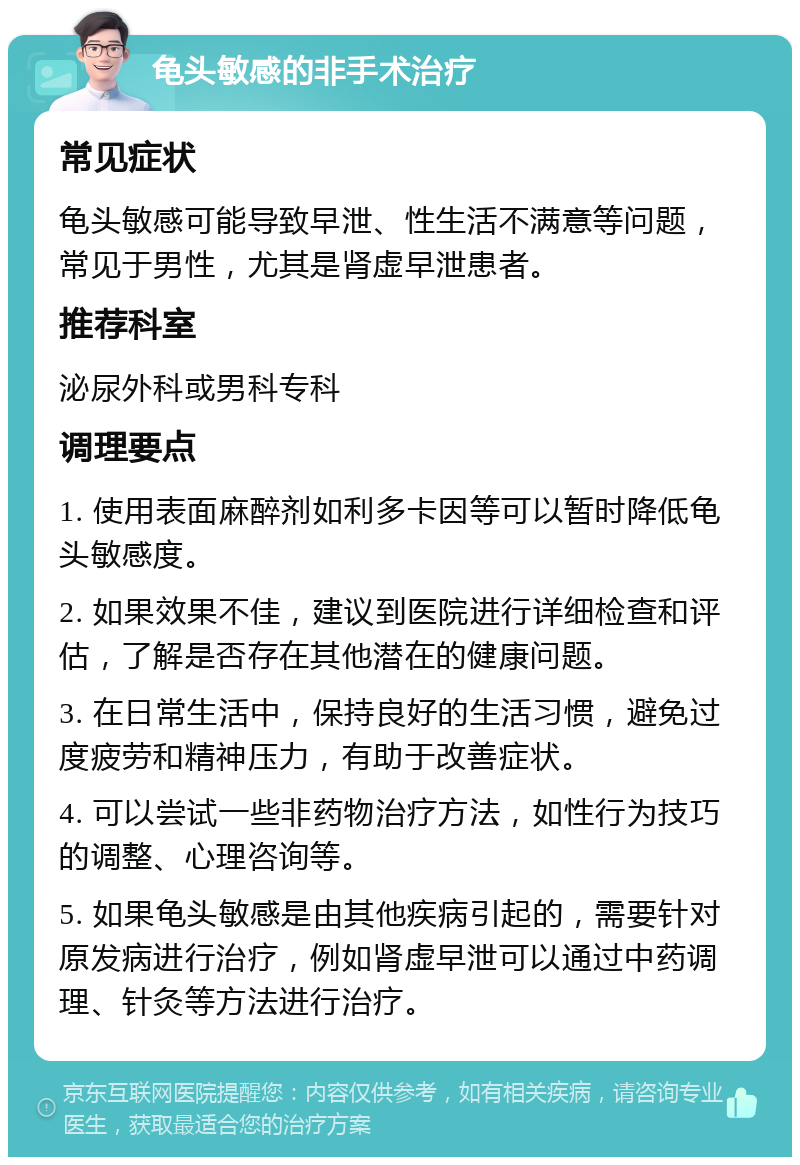 龟头敏感的非手术治疗 常见症状 龟头敏感可能导致早泄、性生活不满意等问题，常见于男性，尤其是肾虚早泄患者。 推荐科室 泌尿外科或男科专科 调理要点 1. 使用表面麻醉剂如利多卡因等可以暂时降低龟头敏感度。 2. 如果效果不佳，建议到医院进行详细检查和评估，了解是否存在其他潜在的健康问题。 3. 在日常生活中，保持良好的生活习惯，避免过度疲劳和精神压力，有助于改善症状。 4. 可以尝试一些非药物治疗方法，如性行为技巧的调整、心理咨询等。 5. 如果龟头敏感是由其他疾病引起的，需要针对原发病进行治疗，例如肾虚早泄可以通过中药调理、针灸等方法进行治疗。