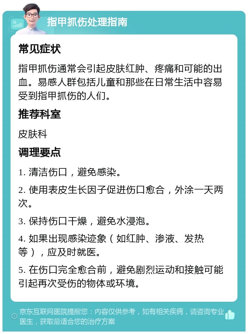 指甲抓伤处理指南 常见症状 指甲抓伤通常会引起皮肤红肿、疼痛和可能的出血。易感人群包括儿童和那些在日常生活中容易受到指甲抓伤的人们。 推荐科室 皮肤科 调理要点 1. 清洁伤口，避免感染。 2. 使用表皮生长因子促进伤口愈合，外涂一天两次。 3. 保持伤口干燥，避免水浸泡。 4. 如果出现感染迹象（如红肿、渗液、发热等），应及时就医。 5. 在伤口完全愈合前，避免剧烈运动和接触可能引起再次受伤的物体或环境。