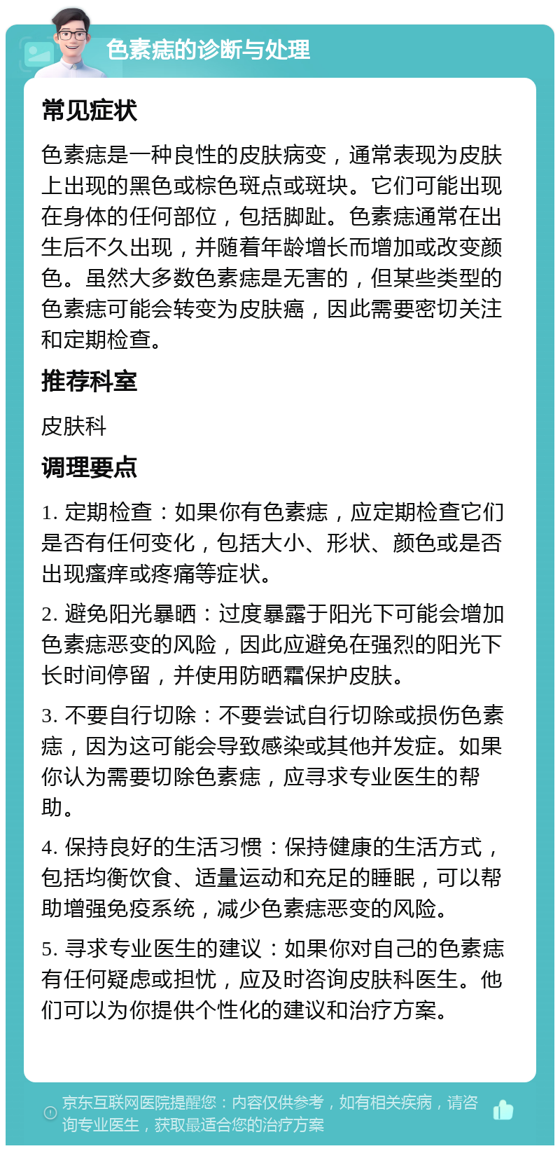 色素痣的诊断与处理 常见症状 色素痣是一种良性的皮肤病变，通常表现为皮肤上出现的黑色或棕色斑点或斑块。它们可能出现在身体的任何部位，包括脚趾。色素痣通常在出生后不久出现，并随着年龄增长而增加或改变颜色。虽然大多数色素痣是无害的，但某些类型的色素痣可能会转变为皮肤癌，因此需要密切关注和定期检查。 推荐科室 皮肤科 调理要点 1. 定期检查：如果你有色素痣，应定期检查它们是否有任何变化，包括大小、形状、颜色或是否出现瘙痒或疼痛等症状。 2. 避免阳光暴晒：过度暴露于阳光下可能会增加色素痣恶变的风险，因此应避免在强烈的阳光下长时间停留，并使用防晒霜保护皮肤。 3. 不要自行切除：不要尝试自行切除或损伤色素痣，因为这可能会导致感染或其他并发症。如果你认为需要切除色素痣，应寻求专业医生的帮助。 4. 保持良好的生活习惯：保持健康的生活方式，包括均衡饮食、适量运动和充足的睡眠，可以帮助增强免疫系统，减少色素痣恶变的风险。 5. 寻求专业医生的建议：如果你对自己的色素痣有任何疑虑或担忧，应及时咨询皮肤科医生。他们可以为你提供个性化的建议和治疗方案。