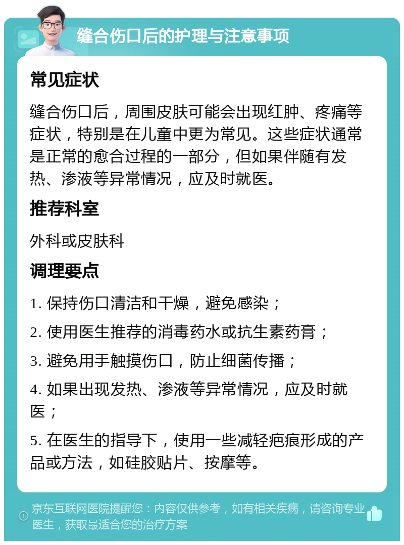 缝合伤口后的护理与注意事项 常见症状 缝合伤口后，周围皮肤可能会出现红肿、疼痛等症状，特别是在儿童中更为常见。这些症状通常是正常的愈合过程的一部分，但如果伴随有发热、渗液等异常情况，应及时就医。 推荐科室 外科或皮肤科 调理要点 1. 保持伤口清洁和干燥，避免感染； 2. 使用医生推荐的消毒药水或抗生素药膏； 3. 避免用手触摸伤口，防止细菌传播； 4. 如果出现发热、渗液等异常情况，应及时就医； 5. 在医生的指导下，使用一些减轻疤痕形成的产品或方法，如硅胶贴片、按摩等。