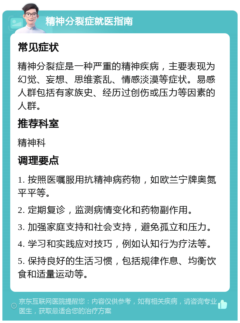 精神分裂症就医指南 常见症状 精神分裂症是一种严重的精神疾病，主要表现为幻觉、妄想、思维紊乱、情感淡漠等症状。易感人群包括有家族史、经历过创伤或压力等因素的人群。 推荐科室 精神科 调理要点 1. 按照医嘱服用抗精神病药物，如欧兰宁牌奥氮平平等。 2. 定期复诊，监测病情变化和药物副作用。 3. 加强家庭支持和社会支持，避免孤立和压力。 4. 学习和实践应对技巧，例如认知行为疗法等。 5. 保持良好的生活习惯，包括规律作息、均衡饮食和适量运动等。