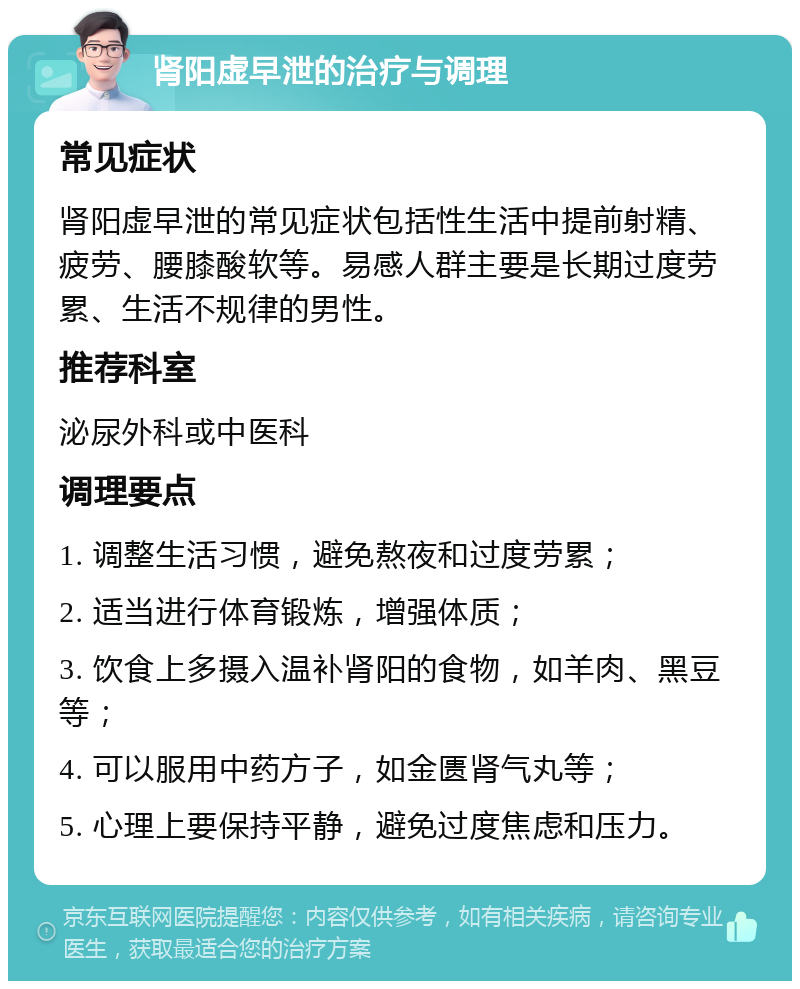 肾阳虚早泄的治疗与调理 常见症状 肾阳虚早泄的常见症状包括性生活中提前射精、疲劳、腰膝酸软等。易感人群主要是长期过度劳累、生活不规律的男性。 推荐科室 泌尿外科或中医科 调理要点 1. 调整生活习惯，避免熬夜和过度劳累； 2. 适当进行体育锻炼，增强体质； 3. 饮食上多摄入温补肾阳的食物，如羊肉、黑豆等； 4. 可以服用中药方子，如金匮肾气丸等； 5. 心理上要保持平静，避免过度焦虑和压力。