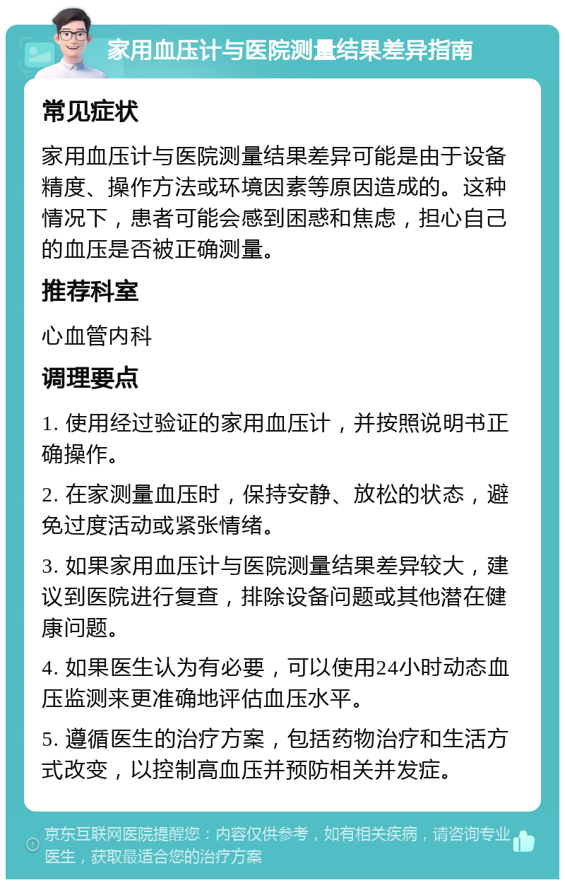 家用血压计与医院测量结果差异指南 常见症状 家用血压计与医院测量结果差异可能是由于设备精度、操作方法或环境因素等原因造成的。这种情况下，患者可能会感到困惑和焦虑，担心自己的血压是否被正确测量。 推荐科室 心血管内科 调理要点 1. 使用经过验证的家用血压计，并按照说明书正确操作。 2. 在家测量血压时，保持安静、放松的状态，避免过度活动或紧张情绪。 3. 如果家用血压计与医院测量结果差异较大，建议到医院进行复查，排除设备问题或其他潜在健康问题。 4. 如果医生认为有必要，可以使用24小时动态血压监测来更准确地评估血压水平。 5. 遵循医生的治疗方案，包括药物治疗和生活方式改变，以控制高血压并预防相关并发症。