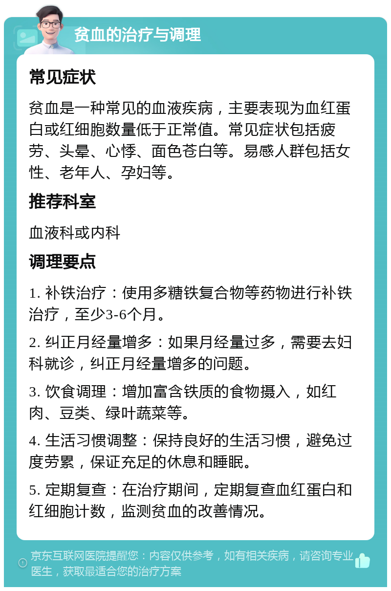 贫血的治疗与调理 常见症状 贫血是一种常见的血液疾病，主要表现为血红蛋白或红细胞数量低于正常值。常见症状包括疲劳、头晕、心悸、面色苍白等。易感人群包括女性、老年人、孕妇等。 推荐科室 血液科或内科 调理要点 1. 补铁治疗：使用多糖铁复合物等药物进行补铁治疗，至少3-6个月。 2. 纠正月经量增多：如果月经量过多，需要去妇科就诊，纠正月经量增多的问题。 3. 饮食调理：增加富含铁质的食物摄入，如红肉、豆类、绿叶蔬菜等。 4. 生活习惯调整：保持良好的生活习惯，避免过度劳累，保证充足的休息和睡眠。 5. 定期复查：在治疗期间，定期复查血红蛋白和红细胞计数，监测贫血的改善情况。