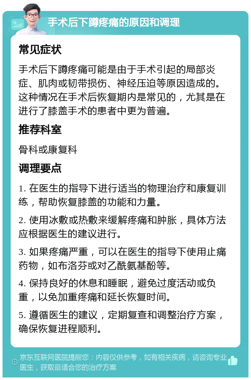 手术后下蹲疼痛的原因和调理 常见症状 手术后下蹲疼痛可能是由于手术引起的局部炎症、肌肉或韧带损伤、神经压迫等原因造成的。这种情况在手术后恢复期内是常见的，尤其是在进行了膝盖手术的患者中更为普遍。 推荐科室 骨科或康复科 调理要点 1. 在医生的指导下进行适当的物理治疗和康复训练，帮助恢复膝盖的功能和力量。 2. 使用冰敷或热敷来缓解疼痛和肿胀，具体方法应根据医生的建议进行。 3. 如果疼痛严重，可以在医生的指导下使用止痛药物，如布洛芬或对乙酰氨基酚等。 4. 保持良好的休息和睡眠，避免过度活动或负重，以免加重疼痛和延长恢复时间。 5. 遵循医生的建议，定期复查和调整治疗方案，确保恢复进程顺利。