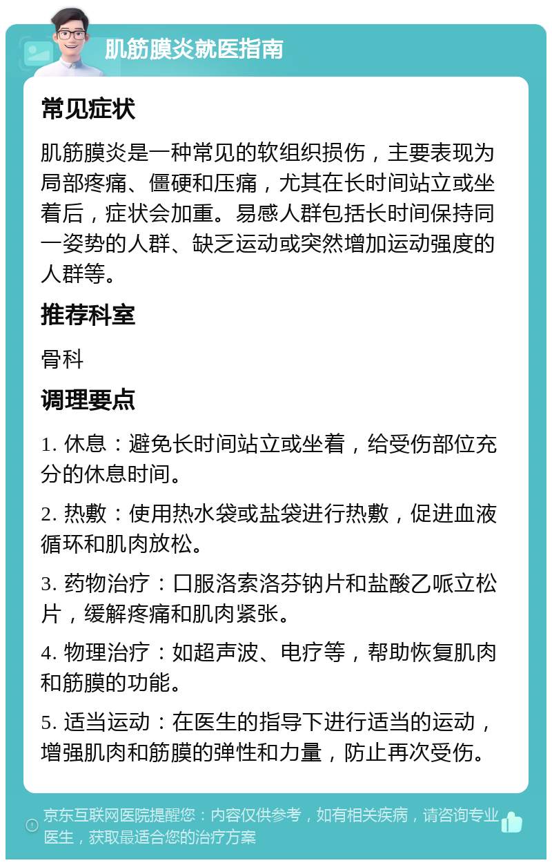 肌筋膜炎就医指南 常见症状 肌筋膜炎是一种常见的软组织损伤，主要表现为局部疼痛、僵硬和压痛，尤其在长时间站立或坐着后，症状会加重。易感人群包括长时间保持同一姿势的人群、缺乏运动或突然增加运动强度的人群等。 推荐科室 骨科 调理要点 1. 休息：避免长时间站立或坐着，给受伤部位充分的休息时间。 2. 热敷：使用热水袋或盐袋进行热敷，促进血液循环和肌肉放松。 3. 药物治疗：口服洛索洛芬钠片和盐酸乙哌立松片，缓解疼痛和肌肉紧张。 4. 物理治疗：如超声波、电疗等，帮助恢复肌肉和筋膜的功能。 5. 适当运动：在医生的指导下进行适当的运动，增强肌肉和筋膜的弹性和力量，防止再次受伤。