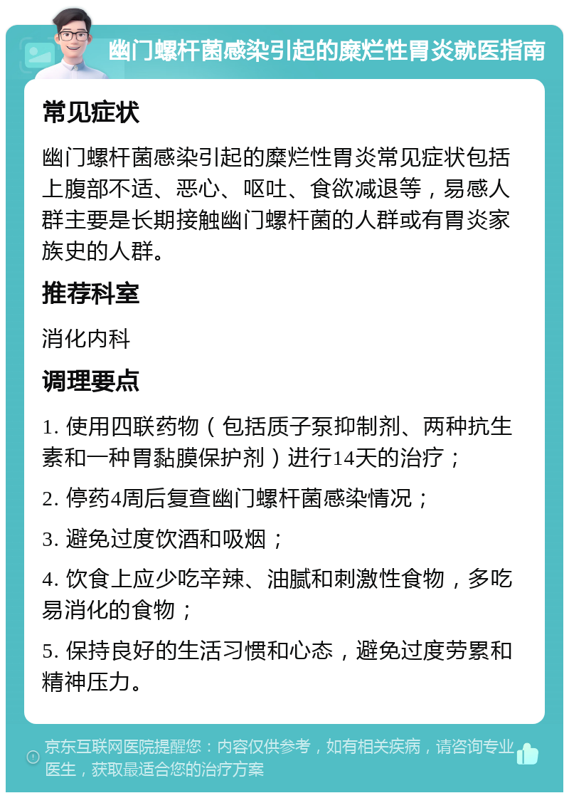 幽门螺杆菌感染引起的糜烂性胃炎就医指南 常见症状 幽门螺杆菌感染引起的糜烂性胃炎常见症状包括上腹部不适、恶心、呕吐、食欲减退等，易感人群主要是长期接触幽门螺杆菌的人群或有胃炎家族史的人群。 推荐科室 消化内科 调理要点 1. 使用四联药物（包括质子泵抑制剂、两种抗生素和一种胃黏膜保护剂）进行14天的治疗； 2. 停药4周后复查幽门螺杆菌感染情况； 3. 避免过度饮酒和吸烟； 4. 饮食上应少吃辛辣、油腻和刺激性食物，多吃易消化的食物； 5. 保持良好的生活习惯和心态，避免过度劳累和精神压力。