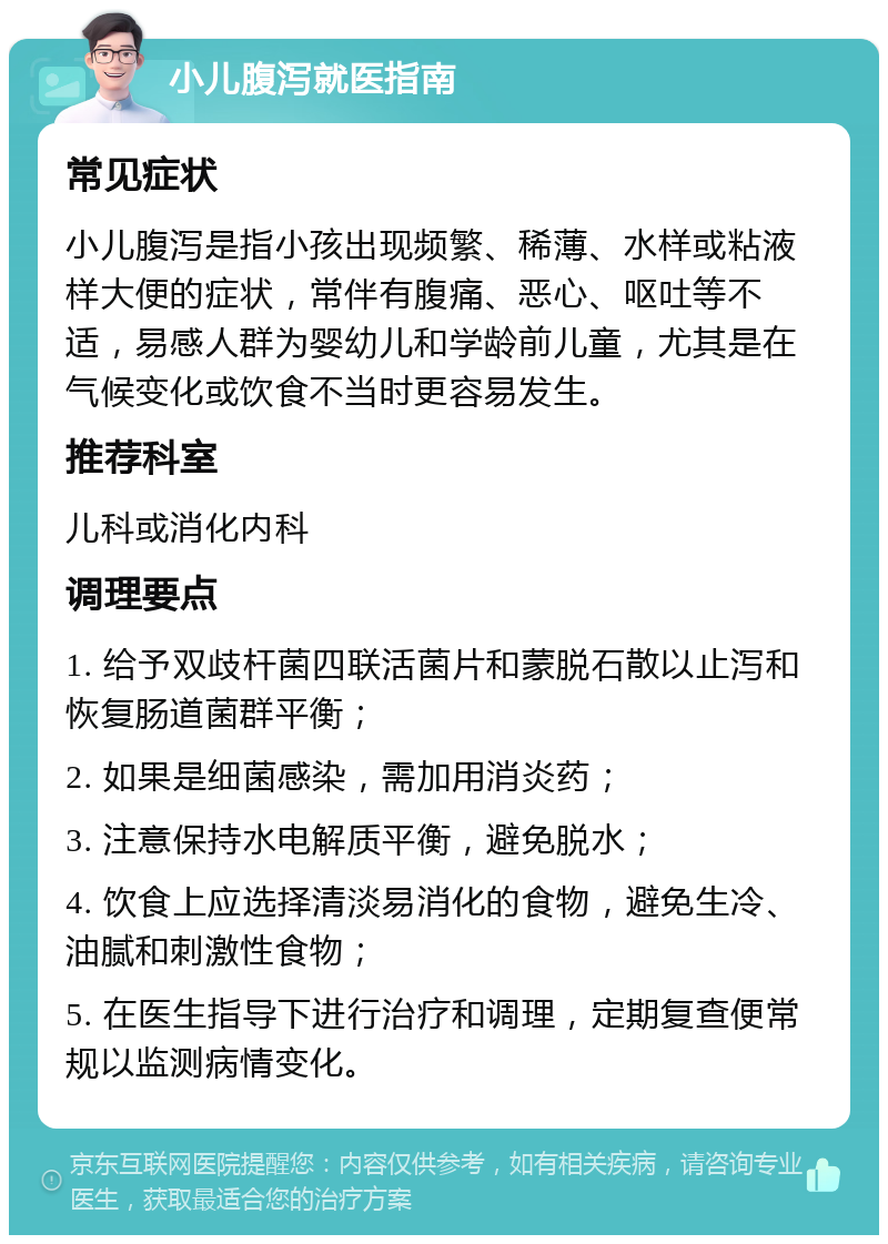 小儿腹泻就医指南 常见症状 小儿腹泻是指小孩出现频繁、稀薄、水样或粘液样大便的症状，常伴有腹痛、恶心、呕吐等不适，易感人群为婴幼儿和学龄前儿童，尤其是在气候变化或饮食不当时更容易发生。 推荐科室 儿科或消化内科 调理要点 1. 给予双歧杆菌四联活菌片和蒙脱石散以止泻和恢复肠道菌群平衡； 2. 如果是细菌感染，需加用消炎药； 3. 注意保持水电解质平衡，避免脱水； 4. 饮食上应选择清淡易消化的食物，避免生冷、油腻和刺激性食物； 5. 在医生指导下进行治疗和调理，定期复查便常规以监测病情变化。