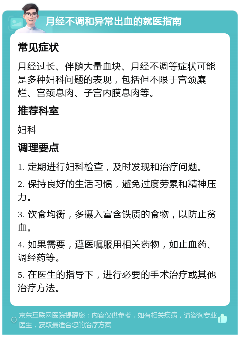 月经不调和异常出血的就医指南 常见症状 月经过长、伴随大量血块、月经不调等症状可能是多种妇科问题的表现，包括但不限于宫颈糜烂、宫颈息肉、子宫内膜息肉等。 推荐科室 妇科 调理要点 1. 定期进行妇科检查，及时发现和治疗问题。 2. 保持良好的生活习惯，避免过度劳累和精神压力。 3. 饮食均衡，多摄入富含铁质的食物，以防止贫血。 4. 如果需要，遵医嘱服用相关药物，如止血药、调经药等。 5. 在医生的指导下，进行必要的手术治疗或其他治疗方法。