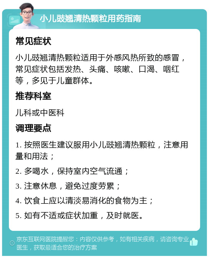 小儿豉翘清热颗粒用药指南 常见症状 小儿豉翘清热颗粒适用于外感风热所致的感冒，常见症状包括发热、头痛、咳嗽、口渴、咽红等，多见于儿童群体。 推荐科室 儿科或中医科 调理要点 1. 按照医生建议服用小儿豉翘清热颗粒，注意用量和用法； 2. 多喝水，保持室内空气流通； 3. 注意休息，避免过度劳累； 4. 饮食上应以清淡易消化的食物为主； 5. 如有不适或症状加重，及时就医。