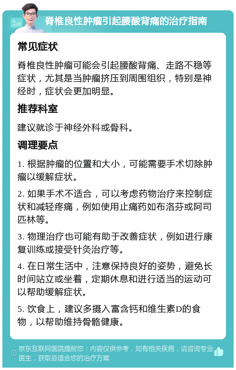 脊椎良性肿瘤引起腰酸背痛的治疗指南 常见症状 脊椎良性肿瘤可能会引起腰酸背痛、走路不稳等症状，尤其是当肿瘤挤压到周围组织，特别是神经时，症状会更加明显。 推荐科室 建议就诊于神经外科或骨科。 调理要点 1. 根据肿瘤的位置和大小，可能需要手术切除肿瘤以缓解症状。 2. 如果手术不适合，可以考虑药物治疗来控制症状和减轻疼痛，例如使用止痛药如布洛芬或阿司匹林等。 3. 物理治疗也可能有助于改善症状，例如进行康复训练或接受针灸治疗等。 4. 在日常生活中，注意保持良好的姿势，避免长时间站立或坐着，定期休息和进行适当的运动可以帮助缓解症状。 5. 饮食上，建议多摄入富含钙和维生素D的食物，以帮助维持骨骼健康。