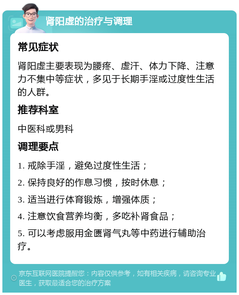 肾阳虚的治疗与调理 常见症状 肾阳虚主要表现为腰疼、虚汗、体力下降、注意力不集中等症状，多见于长期手淫或过度性生活的人群。 推荐科室 中医科或男科 调理要点 1. 戒除手淫，避免过度性生活； 2. 保持良好的作息习惯，按时休息； 3. 适当进行体育锻炼，增强体质； 4. 注意饮食营养均衡，多吃补肾食品； 5. 可以考虑服用金匮肾气丸等中药进行辅助治疗。