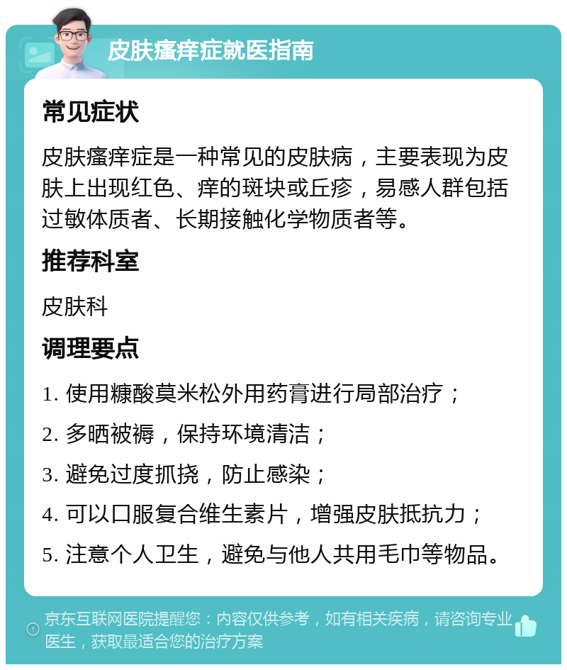 皮肤瘙痒症就医指南 常见症状 皮肤瘙痒症是一种常见的皮肤病，主要表现为皮肤上出现红色、痒的斑块或丘疹，易感人群包括过敏体质者、长期接触化学物质者等。 推荐科室 皮肤科 调理要点 1. 使用糠酸莫米松外用药膏进行局部治疗； 2. 多晒被褥，保持环境清洁； 3. 避免过度抓挠，防止感染； 4. 可以口服复合维生素片，增强皮肤抵抗力； 5. 注意个人卫生，避免与他人共用毛巾等物品。